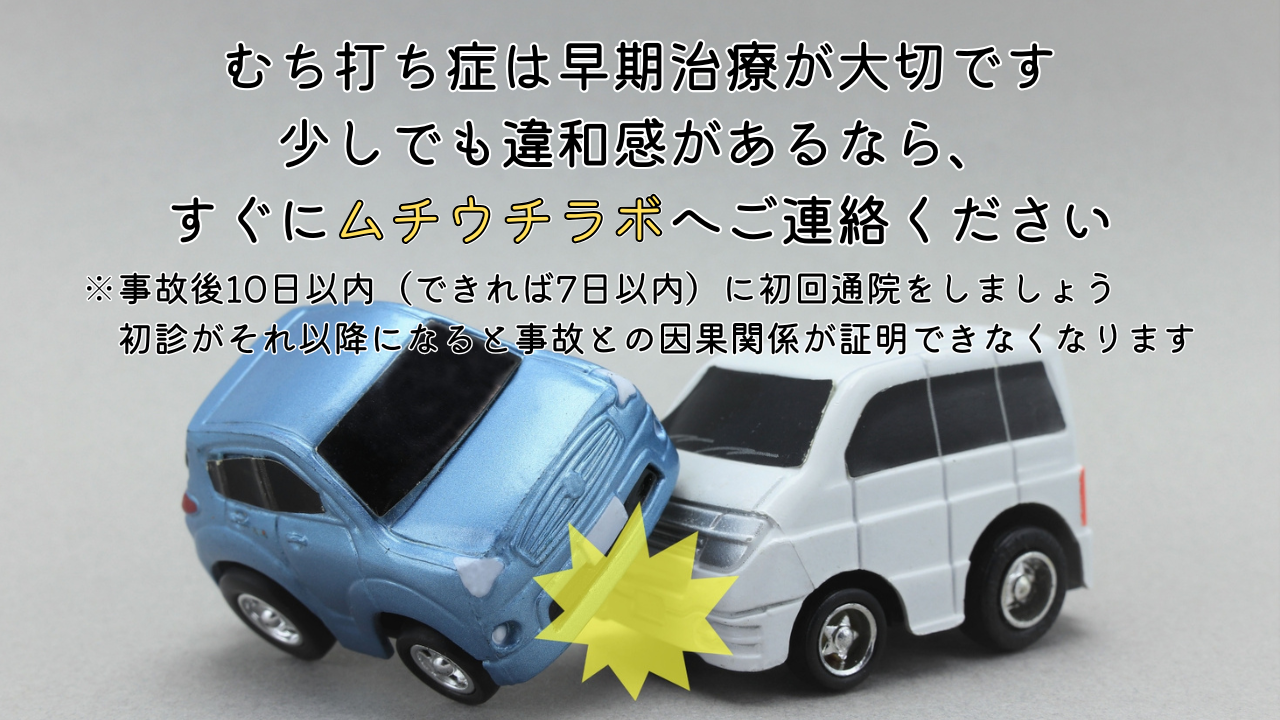 むち打ち症は早期治療が大切です 少しでも違和感があるなら、 すぐにムチウチラボへご連絡ください ※事故後10日以内（できれば7日以内）に初回通院をしましょう 初診がそれ以降になると事故との因果関係が証明できなくなります